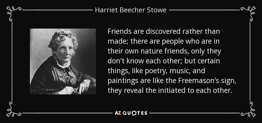 Friends are discovered rather than made; there are people who are in their own nature friends, only they don't know each other; but certain things, like poetry, music, and paintings are like the Freemason's sign, they reveal the initiated to each other. - Harriet Beecher Stowe