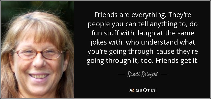 Friends are everything. They're people you can tell anything to, do fun stuff with, laugh at the same jokes with, who understand what you're going through 'cause they're going through it, too. Friends get it. - Randi Reisfeld