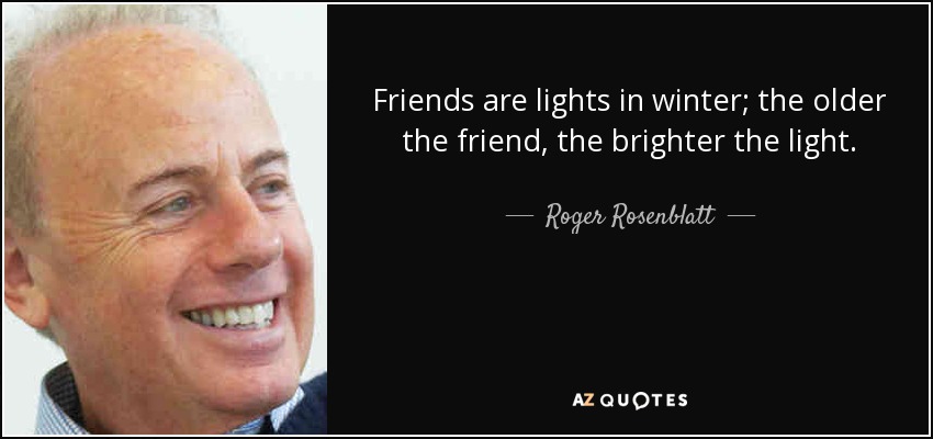 Friends are lights in winter; the older the friend, the brighter the light. - Roger Rosenblatt