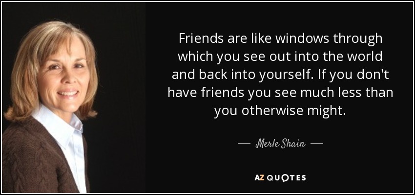 Friends are like windows through which you see out into the world and back into yourself. If you don't have friends you see much less than you otherwise might. - Merle Shain