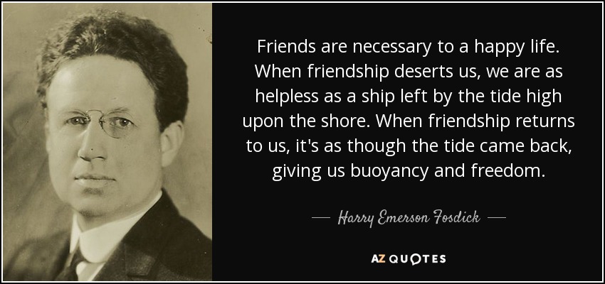 Friends are necessary to a happy life. When friendship deserts us, we are as helpless as a ship left by the tide high upon the shore. When friendship returns to us, it's as though the tide came back, giving us buoyancy and freedom. - Harry Emerson Fosdick