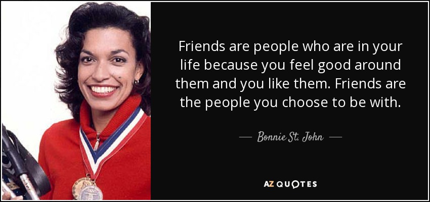 Friends are people who are in your life because you feel good around them and you like them. Friends are the people you choose to be with. - Bonnie St. John