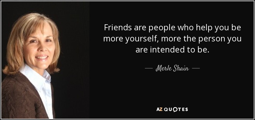 Friends are people who help you be more yourself, more the person you are intended to be. - Merle Shain