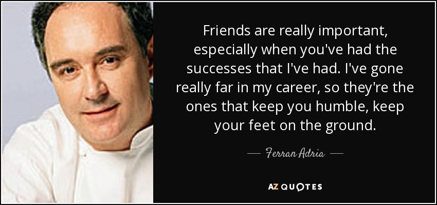 Friends are really important, especially when you've had the successes that I've had. I've gone really far in my career, so they're the ones that keep you humble, keep your feet on the ground. - Ferran Adria
