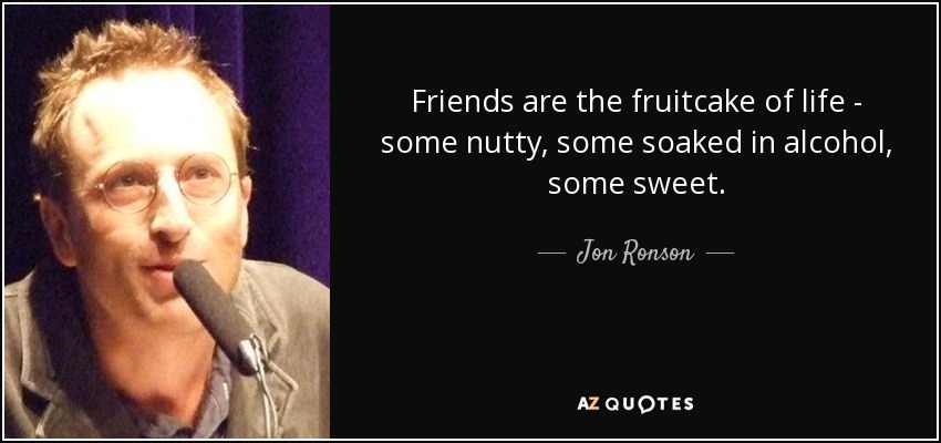 Friends are the fruitcake of life - some nutty, some soaked in alcohol, some sweet. - Jon Ronson