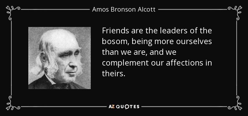 Friends are the leaders of the bosom, being more ourselves than we are, and we complement our affections in theirs. - Amos Bronson Alcott