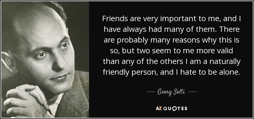 Friends are very important to me, and I have always had many of them. There are probably many reasons why this is so, but two seem to me more valid than any of the others I am a naturally friendly person, and I hate to be alone. - Georg Solti