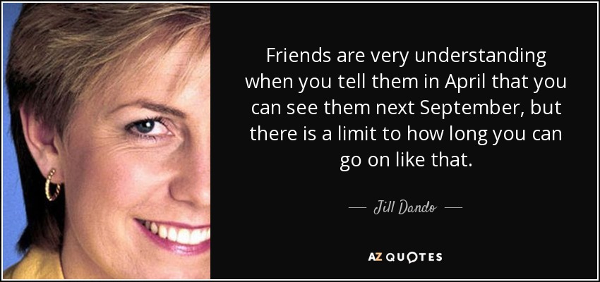 Friends are very understanding when you tell them in April that you can see them next September, but there is a limit to how long you can go on like that. - Jill Dando