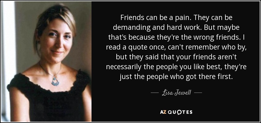 Friends can be a pain. They can be demanding and hard work. But maybe that's because they're the wrong friends. I read a quote once, can't remember who by, but they said that your friends aren't necessarily the people you like best, they're just the people who got there first. - Lisa Jewell
