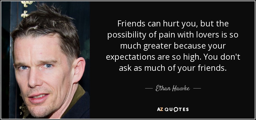 Friends can hurt you, but the possibility of pain with lovers is so much greater because your expectations are so high. You don't ask as much of your friends. - Ethan Hawke