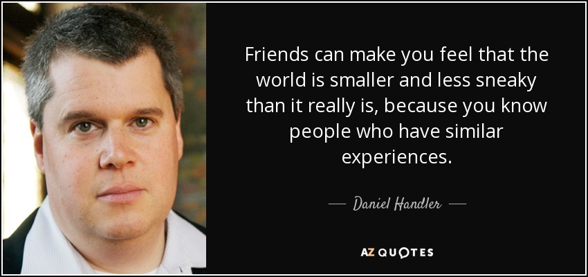 Friends can make you feel that the world is smaller and less sneaky than it really is, because you know people who have similar experiences. - Daniel Handler