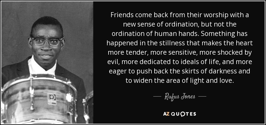 Friends come back from their worship with a new sense of ordination, but not the ordination of human hands. Something has happened in the stillness that makes the heart more tender, more sensitive, more shocked by evil, more dedicated to ideals of life, and more eager to push back the skirts of darkness and to widen the area of light and love. - Rufus Jones