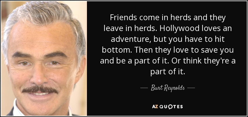 Friends come in herds and they leave in herds. Hollywood loves an adventure, but you have to hit bottom. Then they love to save you and be a part of it. Or think they're a part of it. - Burt Reynolds