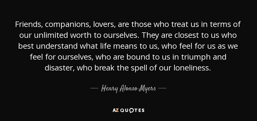 Friends, companions, lovers, are those who treat us in terms of our unlimited worth to ourselves. They are closest to us who best understand what life means to us, who feel for us as we feel for ourselves, who are bound to us in triumph and disaster, who break the spell of our loneliness. - Henry Alonso Myers