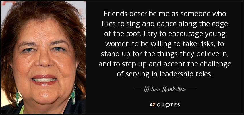 Friends describe me as someone who likes to sing and dance along the edge of the roof. I try to encourage young women to be willing to take risks, to stand up for the things they believe in, and to step up and accept the challenge of serving in leadership roles. - Wilma Mankiller