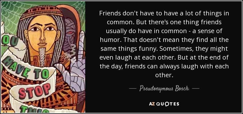 Friends don't have to have a lot of things in common. But there's one thing friends usually do have in common - a sense of humor. That doesn't mean they find all the same things funny. Sometimes, they might even laugh at each other. But at the end of the day, friends can always laugh with each other. - Pseudonymous Bosch