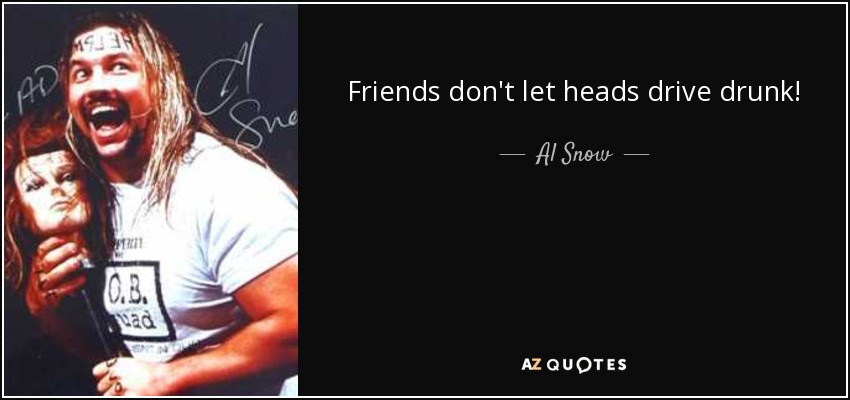 Friends don't let heads drive drunk! - Al Snow