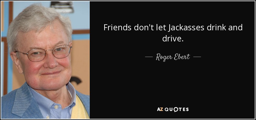 Friends don't let Jackasses drink and drive. - Roger Ebert