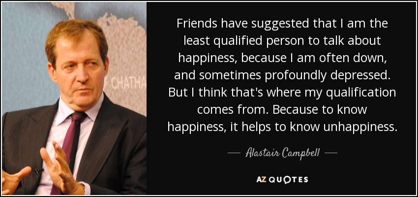 Friends have suggested that I am the least qualified person to talk about happiness, because I am often down, and sometimes profoundly depressed. But I think that's where my qualification comes from. Because to know happiness, it helps to know unhappiness. - Alastair Campbell