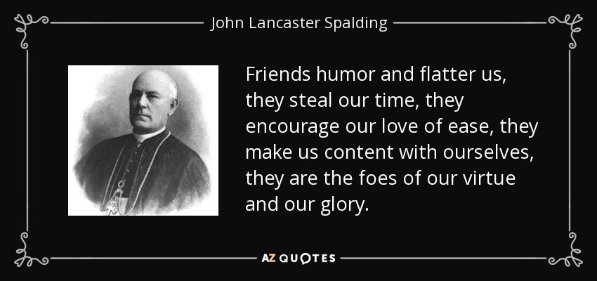 Friends humor and flatter us, they steal our time, they encourage our love of ease, they make us content with ourselves, they are the foes of our virtue and our glory. - John Lancaster Spalding