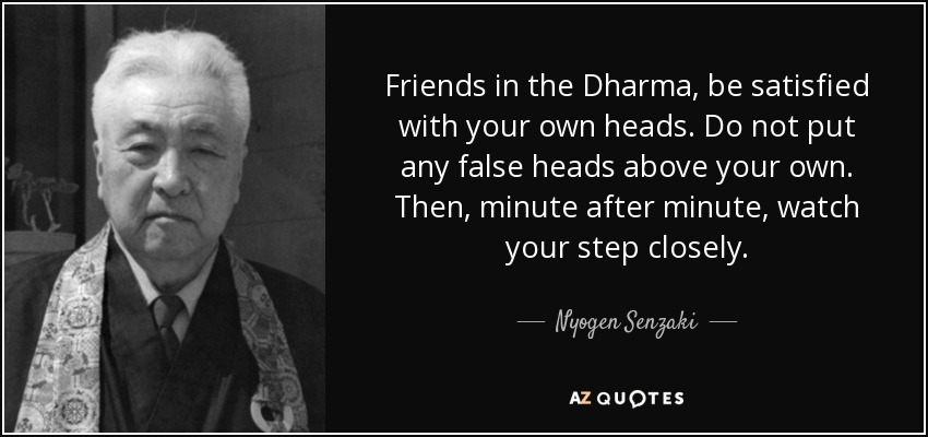 Friends in the Dharma, be satisfied with your own heads. Do not put any false heads above your own. Then, minute after minute, watch your step closely. - Nyogen Senzaki