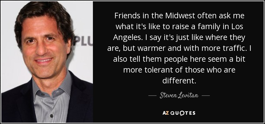 Friends in the Midwest often ask me what it's like to raise a family in Los Angeles. I say it's just like where they are, but warmer and with more traffic. I also tell them people here seem a bit more tolerant of those who are different. - Steven Levitan
