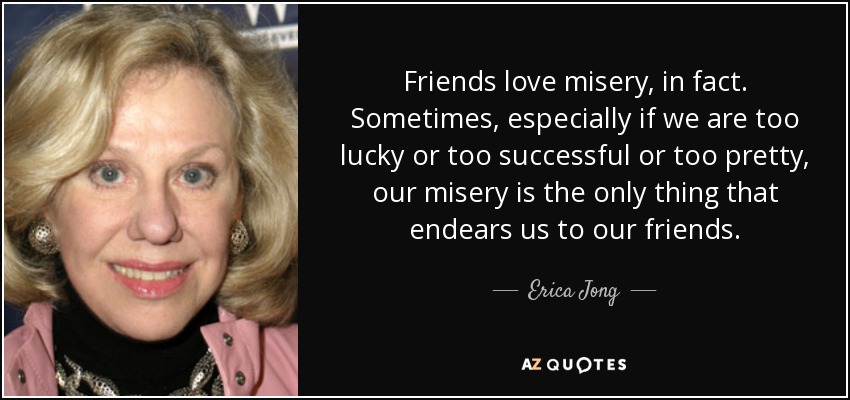 Friends love misery, in fact. Sometimes, especially if we are too lucky or too successful or too pretty, our misery is the only thing that endears us to our friends. - Erica Jong