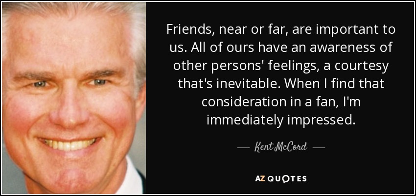 Friends, near or far, are important to us. All of ours have an awareness of other persons' feelings, a courtesy that's inevitable. When I find that consideration in a fan, I'm immediately impressed. - Kent McCord