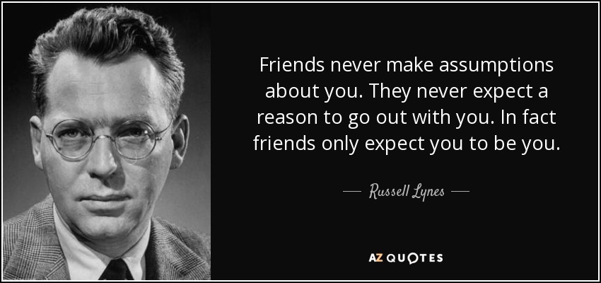Friends never make assumptions about you. They never expect a reason to go out with you. In fact friends only expect you to be you. - Russell Lynes