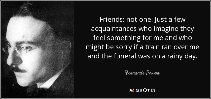 Friends: not one. Just a few acquaintances who imagine they feel something for me and who might be sorry if a train ran over me and the funeral was on a rainy day. - Fernando Pessoa