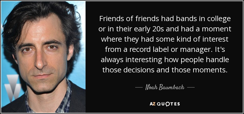 Friends of friends had bands in college or in their early 20s and had a moment where they had some kind of interest from a record label or manager. It's always interesting how people handle those decisions and those moments. - Noah Baumbach