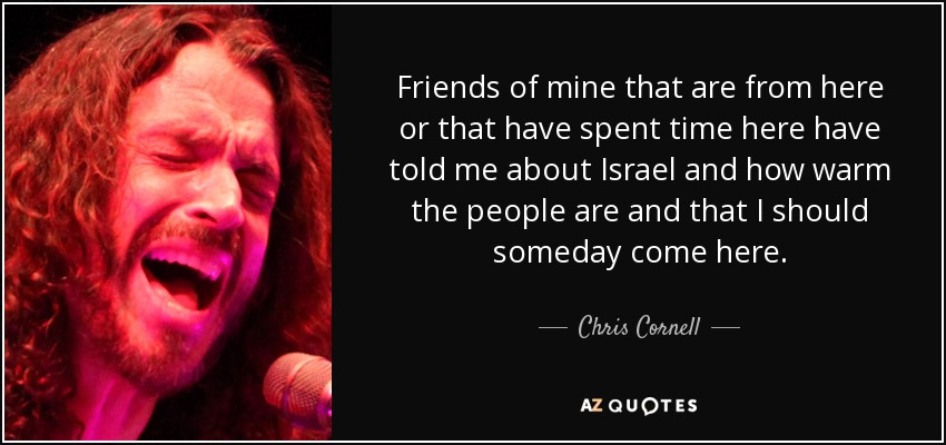 Friends of mine that are from here or that have spent time here have told me about Israel and how warm the people are and that I should someday come here. - Chris Cornell