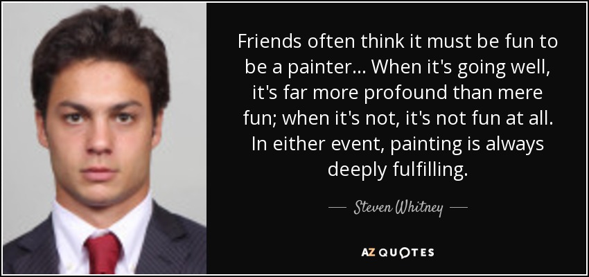Friends often think it must be fun to be a painter... When it's going well, it's far more profound than mere fun; when it's not, it's not fun at all. In either event, painting is always deeply fulfilling. - Steven Whitney