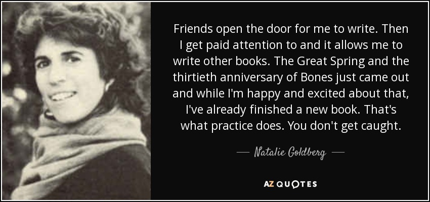Friends open the door for me to write. Then I get paid attention to and it allows me to write other books. The Great Spring and the thirtieth anniversary of Bones just came out and while I'm happy and excited about that, I've already finished a new book. That's what practice does. You don't get caught. - Natalie Goldberg