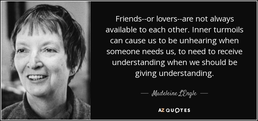 Friends--or lovers--are not always available to each other. Inner turmoils can cause us to be unhearing when someone needs us, to need to receive understanding when we should be giving understanding. - Madeleine L'Engle