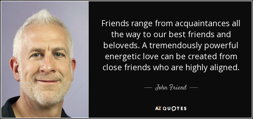 Friends range from acquaintances all the way to our best friends and beloveds. A tremendously powerful energetic love can be created from close friends who are highly aligned. - John Friend