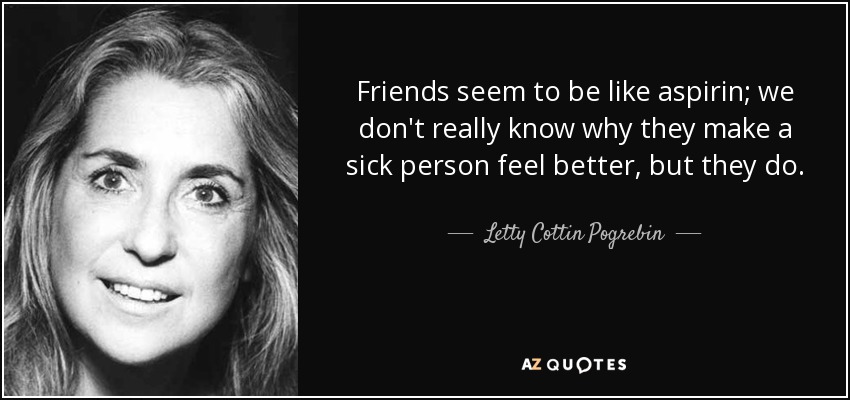 Friends seem to be like aspirin; we don't really know why they make a sick person feel better, but they do. - Letty Cottin Pogrebin