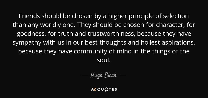 Friends should be chosen by a higher principle of selection than any worldly one. They should be chosen for character, for goodness, for truth and trustworthiness, because they have sympathy with us in our best thoughts and holiest aspirations, because they have community of mind in the things of the soul. - Hugh Black