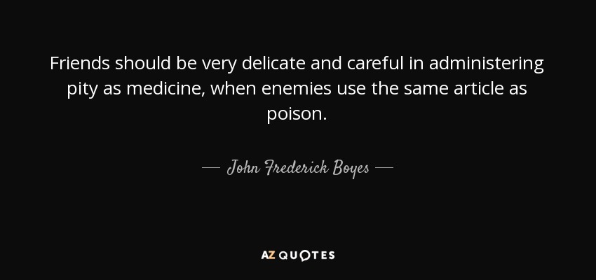 Friends should be very delicate and careful in administering pity as medicine, when enemies use the same article as poison. - John Frederick Boyes