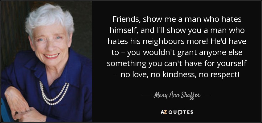 Friends, show me a man who hates himself, and I'll show you a man who hates his neighbours more! He'd have to – you wouldn't grant anyone else something you can't have for yourself – no love, no kindness, no respect! - Mary Ann Shaffer
