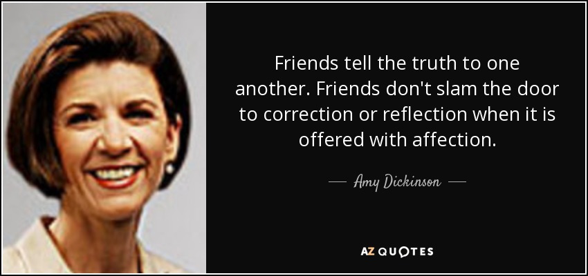Friends tell the truth to one another. Friends don't slam the door to correction or reflection when it is offered with affection. - Amy Dickinson