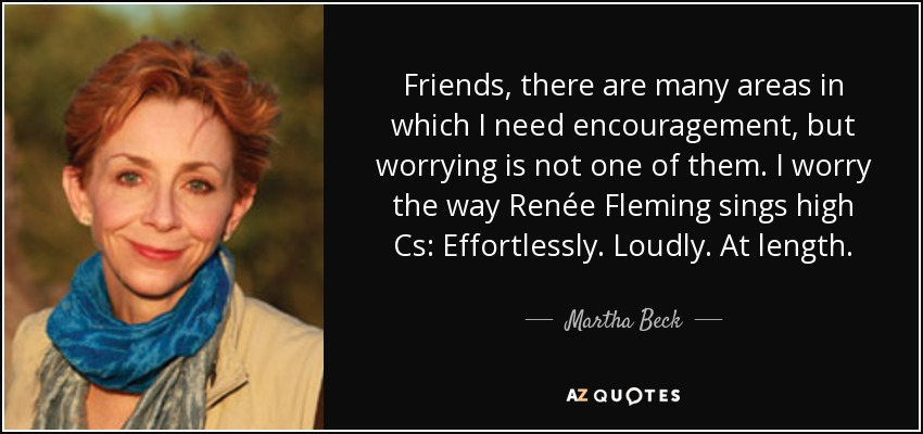 Friends, there are many areas in which I need encouragement, but worrying is not one of them. I worry the way Renée Fleming sings high Cs: Effortlessly. Loudly. At length. - Martha Beck