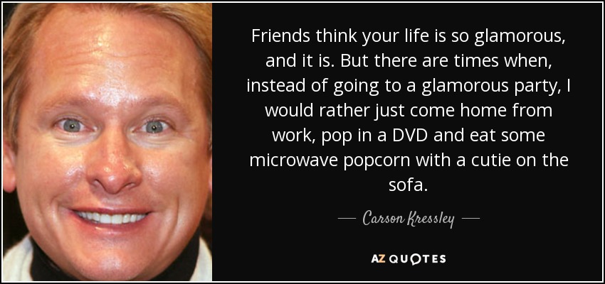 Friends think your life is so glamorous, and it is. But there are times when, instead of going to a glamorous party, I would rather just come home from work, pop in a DVD and eat some microwave popcorn with a cutie on the sofa. - Carson Kressley