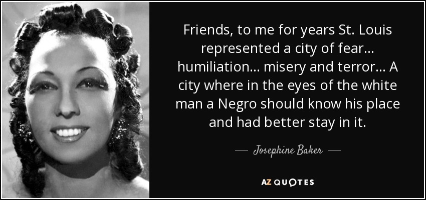 Friends, to me for years St. Louis represented a city of fear... humiliation... misery and terror... A city where in the eyes of the white man a Negro should know his place and had better stay in it. - Josephine Baker