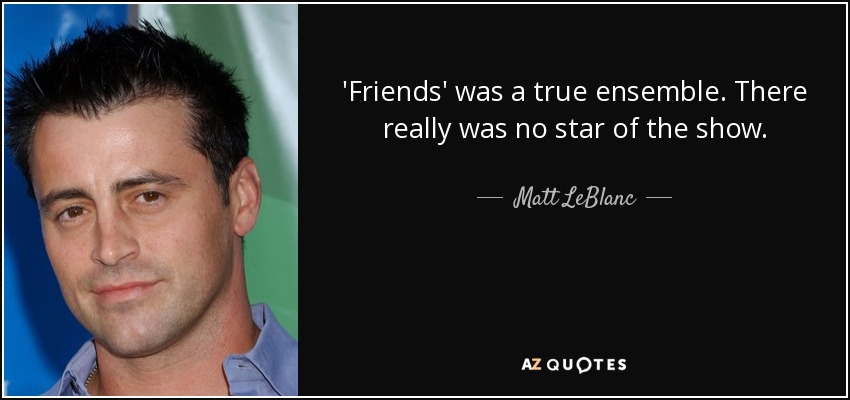 'Friends' was a true ensemble. There really was no star of the show. - Matt LeBlanc