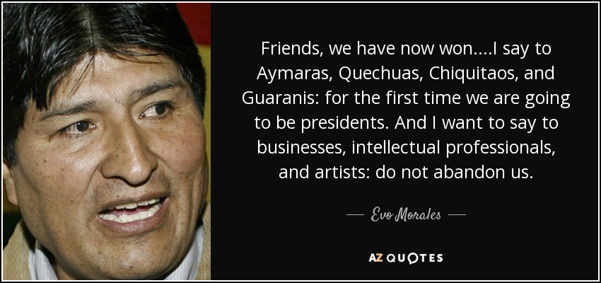 Friends, we have now won....I say to Aymaras, Quechuas, Chiquitaos, and Guaranis: for the first time we are going to be presidents. And I want to say to businesses, intellectual professionals, and artists: do not abandon us. - Evo Morales