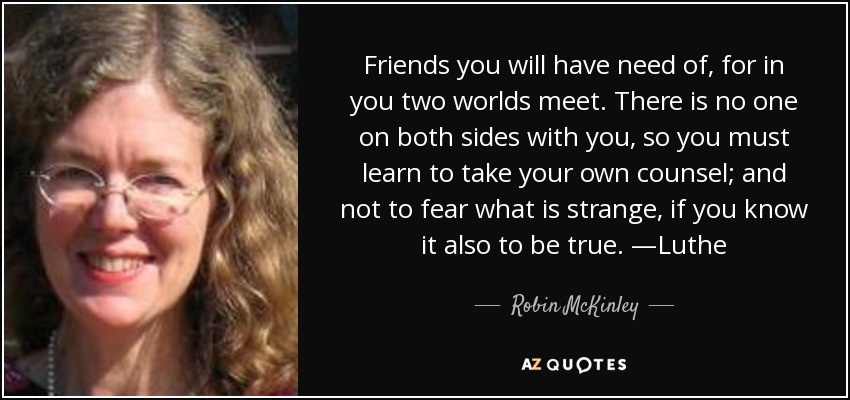 Friends you will have need of, for in you two worlds meet. There is no one on both sides with you, so you must learn to take your own counsel; and not to fear what is strange, if you know it also to be true. —Luthe - Robin McKinley