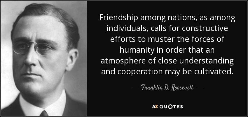 Friendship among nations, as among individuals, calls for constructive efforts to muster the forces of humanity in order that an atmosphere of close understanding and cooperation may be cultivated. - Franklin D. Roosevelt