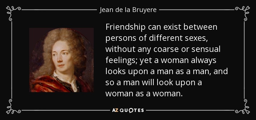 Friendship can exist between persons of different sexes, without any coarse or sensual feelings; yet a woman always looks upon a man as a man, and so a man will look upon a woman as a woman. - Jean de la Bruyere