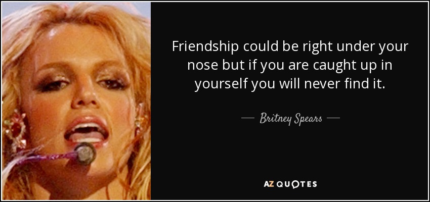 Friendship could be right under your nose but if you are caught up in yourself you will never find it. - Britney Spears